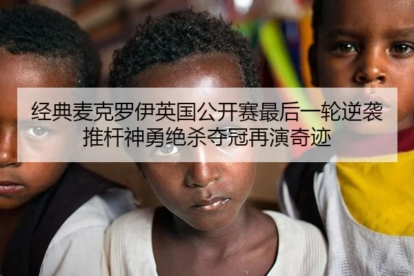 经典麦克罗伊英国公开赛最后一轮逆袭 推杆神勇绝杀夺冠再演奇迹