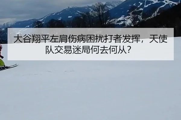 大谷翔平左肩伤病困扰打者发挥，天使队交易迷局何去何从？