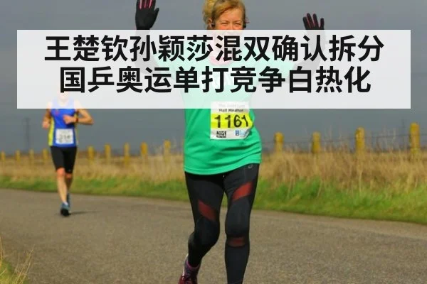 王楚钦孙颖莎混双确认拆分国乒奥运单打竞争白热化
